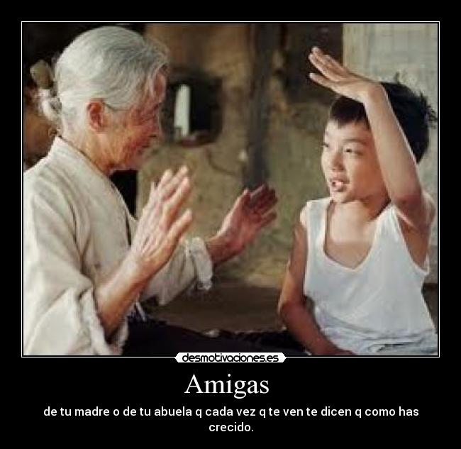 Amigas - de tu madre o de tu abuela q cada vez q te ven te dicen q como has crecido.