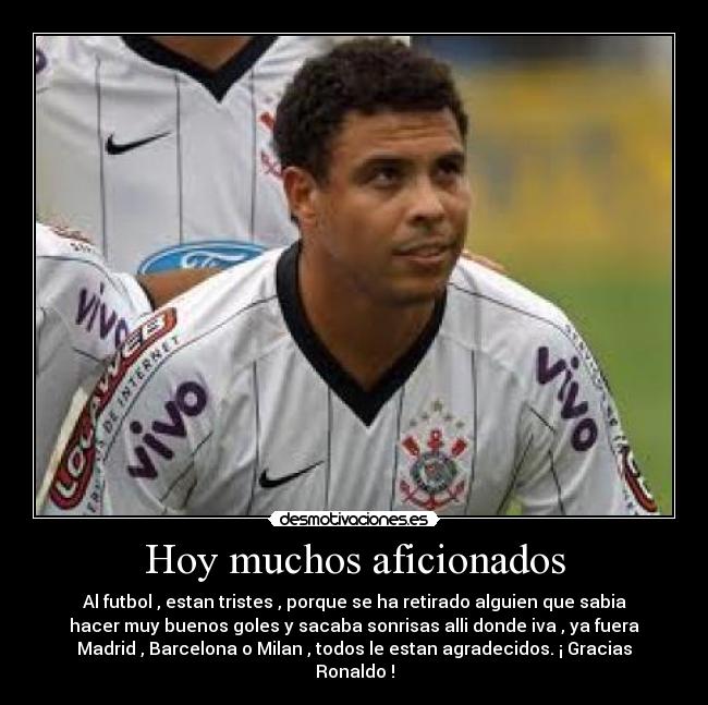 Hoy muchos aficionados - Al futbol , estan tristes , porque se ha retirado alguien que sabia
hacer muy buenos goles y sacaba sonrisas alli donde iva , ya fuera
Madrid , Barcelona o Milan , todos le estan agradecidos. ¡ Gracias
Ronaldo !