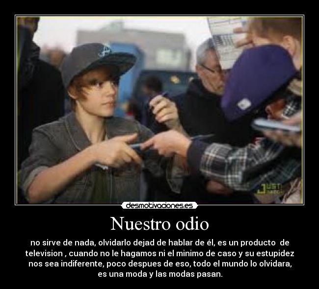 Nuestro odio - no sirve de nada, olvidarlo dejad de hablar de él, es un producto de
television , cuando no le hagamos ni el minimo de caso y su estupidez
nos sea indiferente, poco despues de eso, todo el mundo lo olvidara,
es una moda y las modas pasan.