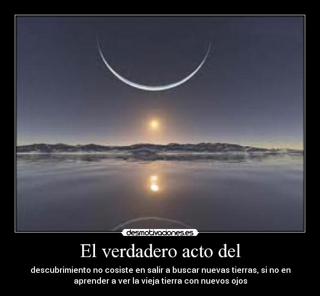 El verdadero acto del - descubrimiento no cosiste en salir a buscar nuevas tierras, si no en
aprender a ver la vieja tierra con nuevos ojos