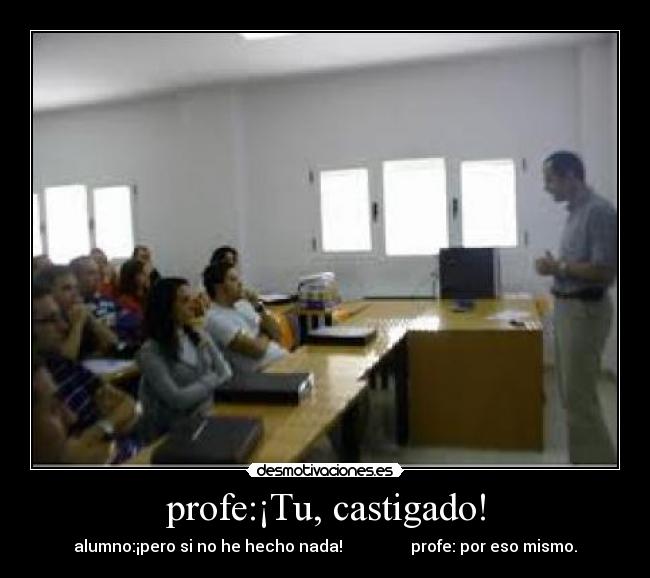 profe:¡Tu, castigado! - alumno:¡pero si no he hecho nada!                 profe: por eso mismo.