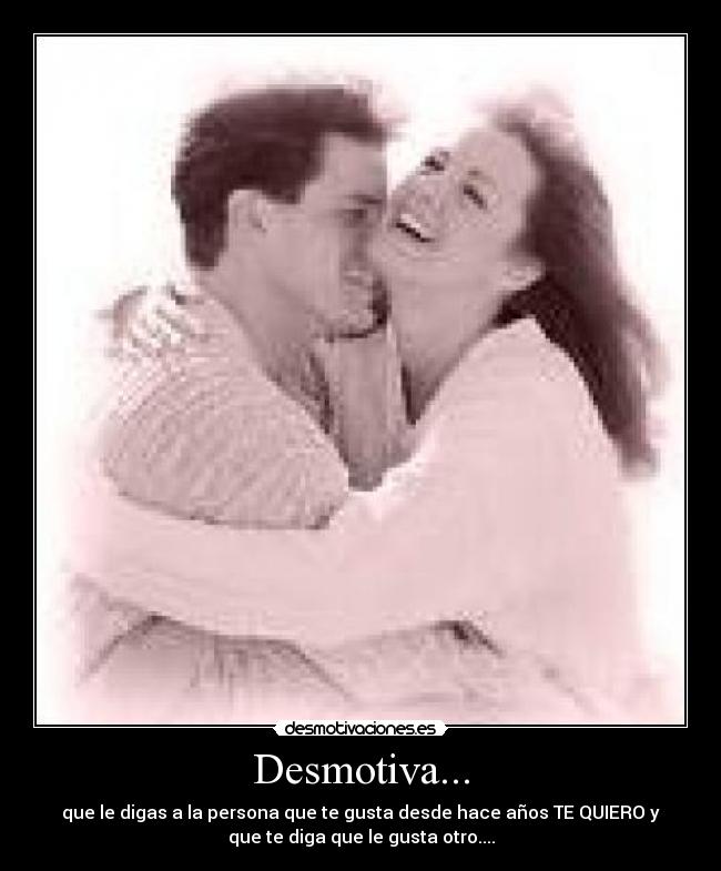 Desmotiva... - que le digas a la persona que te gusta desde hace años TE QUIERO y
que te diga que le gusta otro....