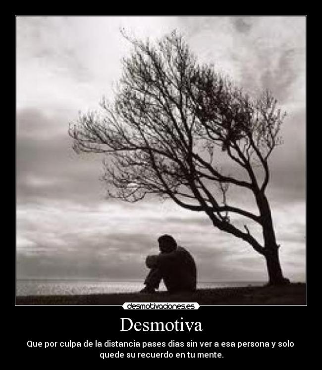 Desmotiva - Que por culpa de la distancia pases dias sin ver a esa persona y solo 
quede su recuerdo en tu mente.