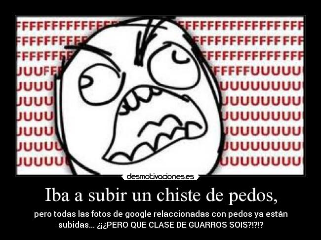 Iba a subir un chiste de pedos, - pero todas las fotos de google relaccionadas con pedos ya están
subidas... ¿¡¿PERO QUE CLASE DE GUARROS SOIS?!?!?
