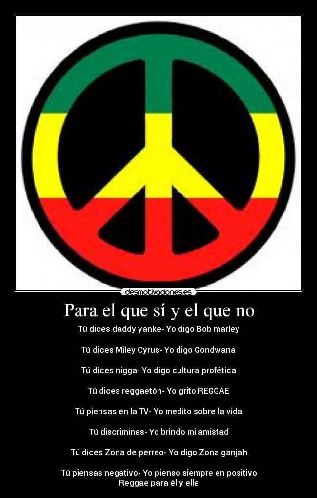 Para el que sí y el que no - Tú dices daddy yanke- Yo digo Bob marley
Tú dices Miley Cyrus- Yo digo Gondwana
Tú dices nigga- Yo digo cultura profética
Tú dices reggaetón- Yo grito REGGAE
Tú piensas en la TV- Yo medito sobre la vida
Tú discriminas- Yo brindo mi amistad
Tú dices Zona de perreo- Yo digo Zona ganjah
Tú piensas negativo- Yo pienso siempre en positivo
Reggae para él y ella