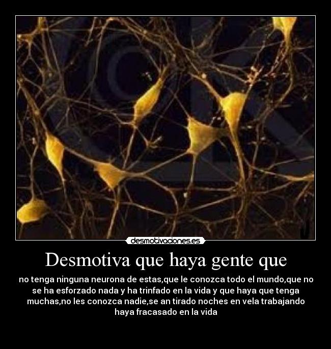 Desmotiva que haya gente que - no tenga ninguna neurona de estas,que le conozca todo el mundo,que no
se ha esforzado nada y ha trinfado en la vida y que haya que tenga
muchas,no les conozca nadie,se an tirado noches en vela trabajando
haya fracasado en la vida
