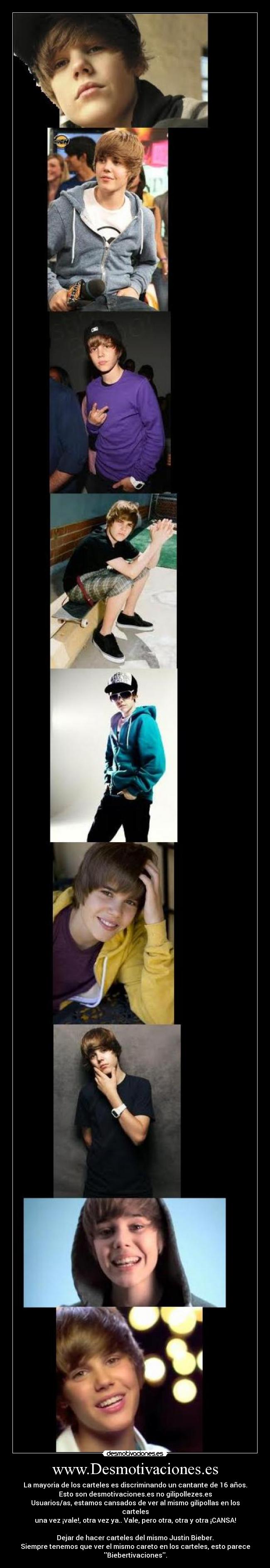 www.Desmotivaciones.es - La mayoria de los carteles es discriminando un cantante de 16 años.
Esto son desmotivaciones.es no gilipollezes.es
Usuarios/as, estamos cansados de ver al mismo gilipollas en los
carteles
una vez ¡vale!, otra vez ya.. Vale, pero otra, otra y otra ¡CANSA!
Dejar de hacer carteles del mismo Justin Bieber.
Siempre tenemos que ver el mismo careto en los carteles, esto parece
Biebertivaciones.