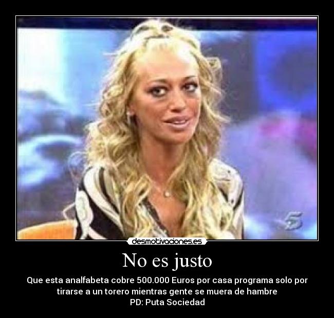 No es justo - Que esta analfabeta cobre 500.000 Euros por casa programa solo por
tirarse a un torero mientras gente se muera de hambre
PD: Puta Sociedad