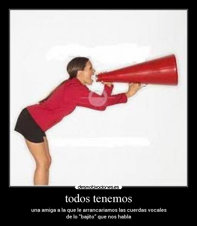 todos tenemos - una amiga a la que le arrancariamos las cuerdas vocales
de lo bajito que nos habla