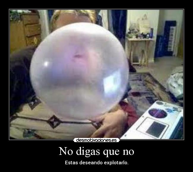 No digas que no - Estas deseando explotarlo.