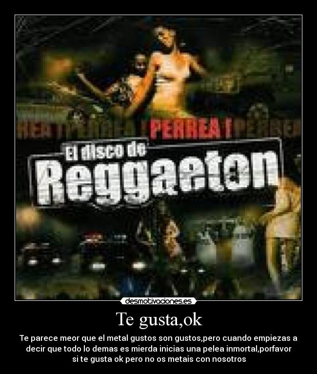Te gusta,ok - Te parece meor que el metal gustos son gustos,pero cuando empiezas a
decir que todo lo demas es mierda inicias una pelea inmortal,porfavor
si te gusta ok pero no os metais con nosotros