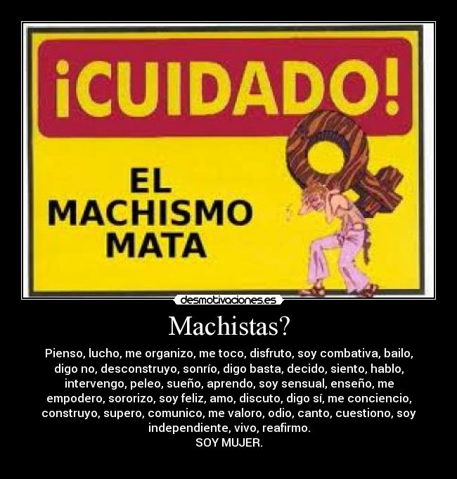 Machistas? - Pienso, lucho, me organizo, me toco, disfruto, soy combativa, bailo,
digo no, desconstruyo, sonrío, digo basta, decido, siento, hablo,
intervengo, peleo, sueño, aprendo, soy sensual, enseño, me
empodero, sororizo, soy feliz, amo, discuto, digo sí, me conciencio,
construyo, supero, comunico, me valoro, odio, canto, cuestiono, soy
independiente, vivo, reafirmo.
SOY MUJER.