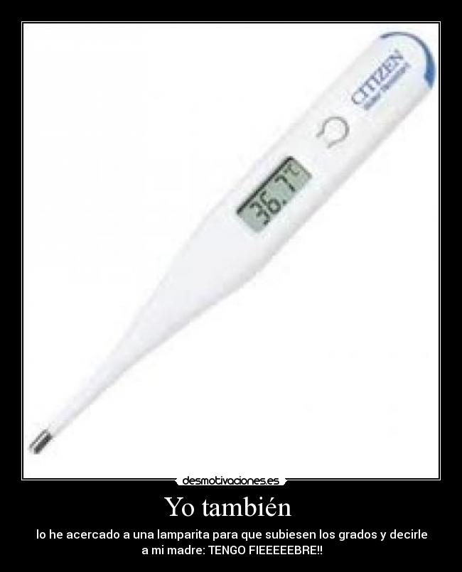 Yo también - lo he acercado a una lamparita para que subiesen los grados y decirle
a mi madre: TENGO FIEEEEEBRE!!
