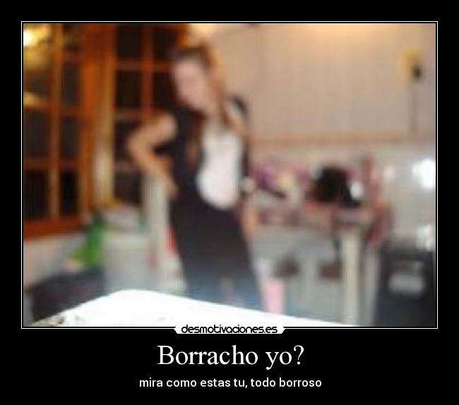 Borracho yo? - mira como estas tu, todo borroso