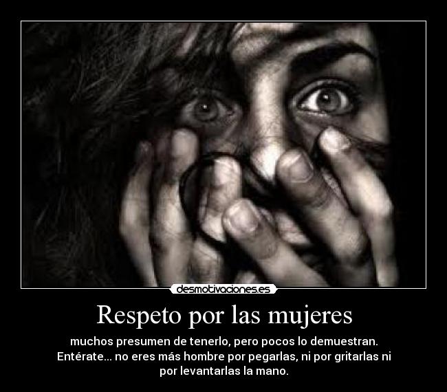 Respeto por las mujeres - muchos presumen de tenerlo, pero pocos lo demuestran.
Entérate... no eres más hombre por pegarlas, ni por gritarlas ni
por levantarlas la mano.