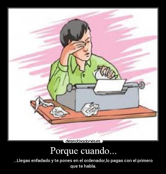 Porque cuando... - ...Llegas enfadado y te pones en el ordenador,lo pagas con el primero que te habla.