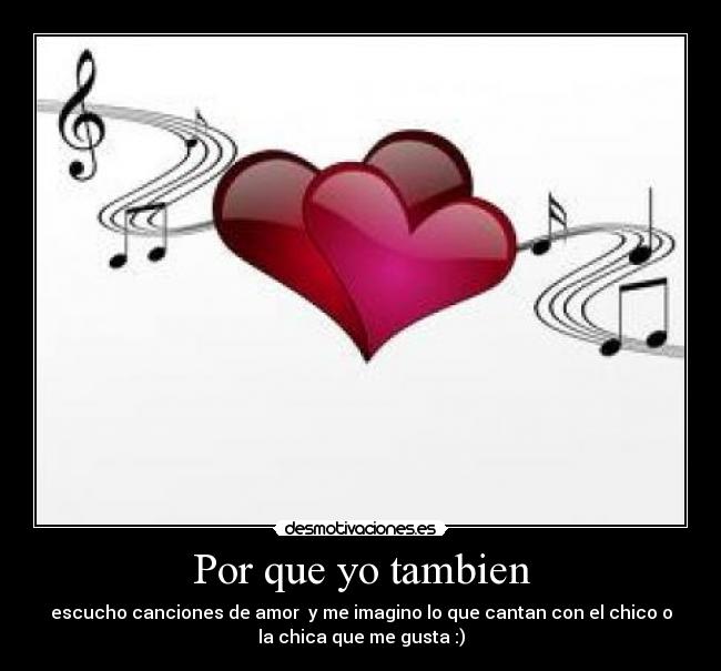 Por que yo tambien - escucho canciones de amor y me imagino lo que cantan con el chico o
la chica que me gusta :)