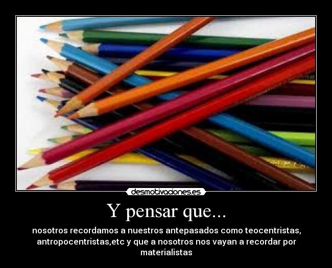 Y pensar que... - nosotros recordamos a nuestros antepasados como teocentristas,
antropocentristas,etc y que a nosotros nos vayan a recordar por
materialistas