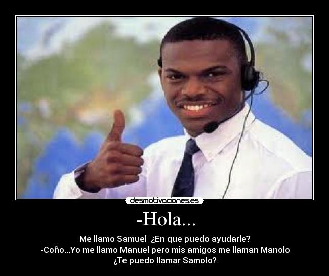 -Hola... - Me llamo Samuel  ¿En que puedo ayudarle?
-Coño...Yo me llamo Manuel pero mis amigos me llaman Manolo
¿Te puedo llamar Samolo?