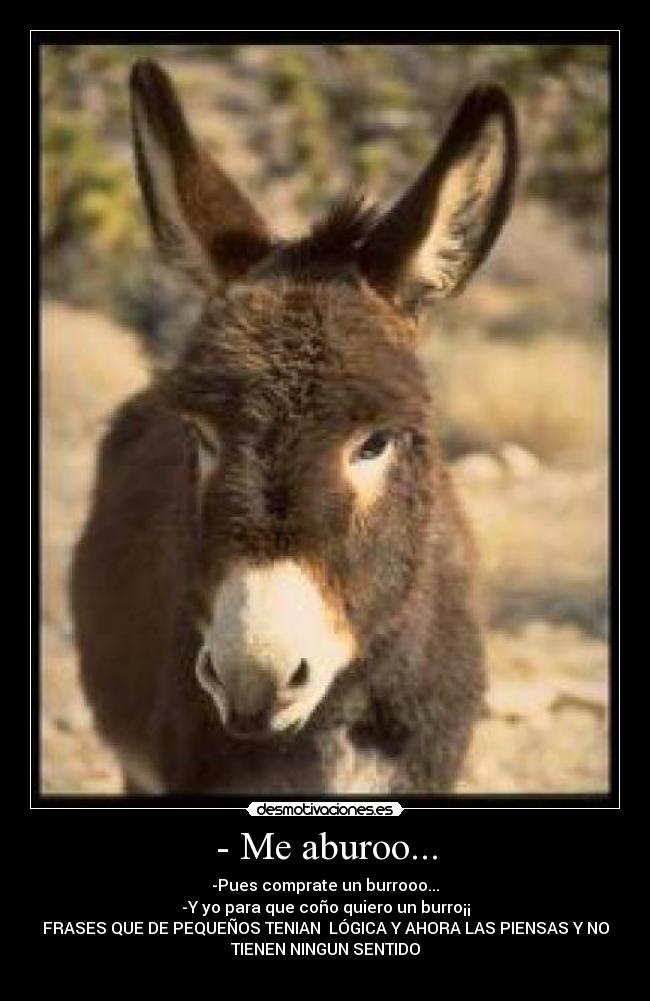 - Me aburoo... - -Pues comprate un burrooo...
-Y yo para que coño quiero un burro¡¡
FRASES QUE DE PEQUEÑOS TENIAN  LÓGICA Y AHORA LAS PIENSAS Y NO
TIENEN NINGUN SENTIDO
