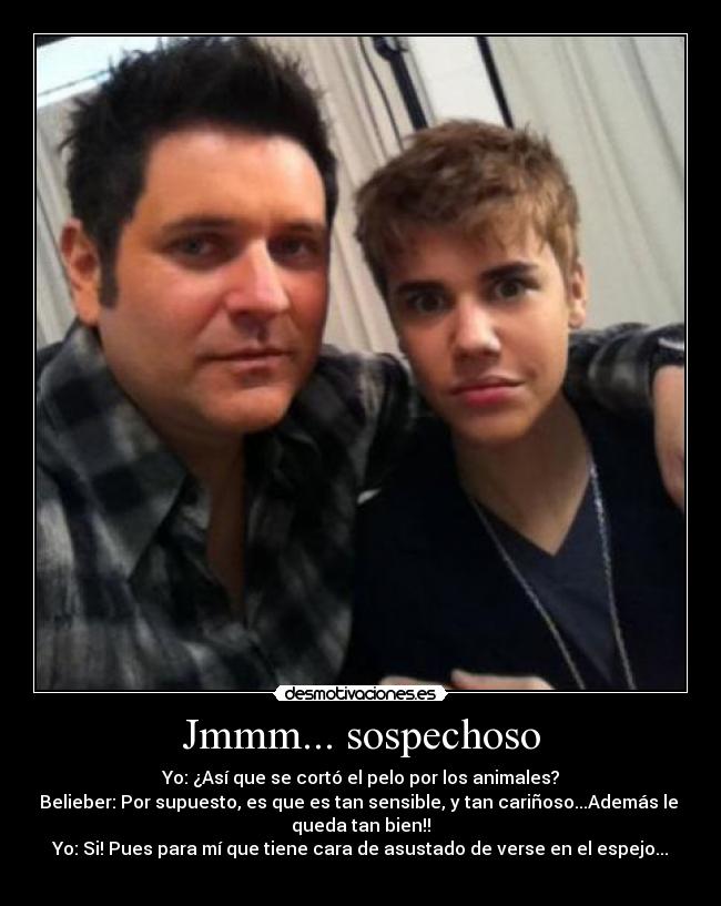 Jmmm... sospechoso - Yo: ¿Así que se cortó el pelo por los animales?
Belieber: Por supuesto, es que es tan sensible, y tan cariñoso...Además le
queda tan bien!!
Yo: Si! Pues para mí que tiene cara de asustado de verse en el espejo...