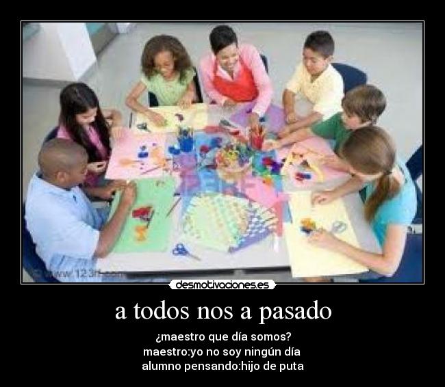 a todos nos a pasado - ¿maestro que día somos?
maestro:yo no soy ningún día
alumno pensando:hijo de puta