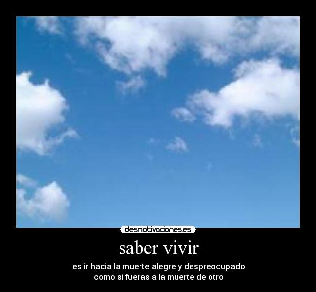 saber vivir - es ir hacia la muerte alegre y despreocupado
como si fueras a la muerte de otro