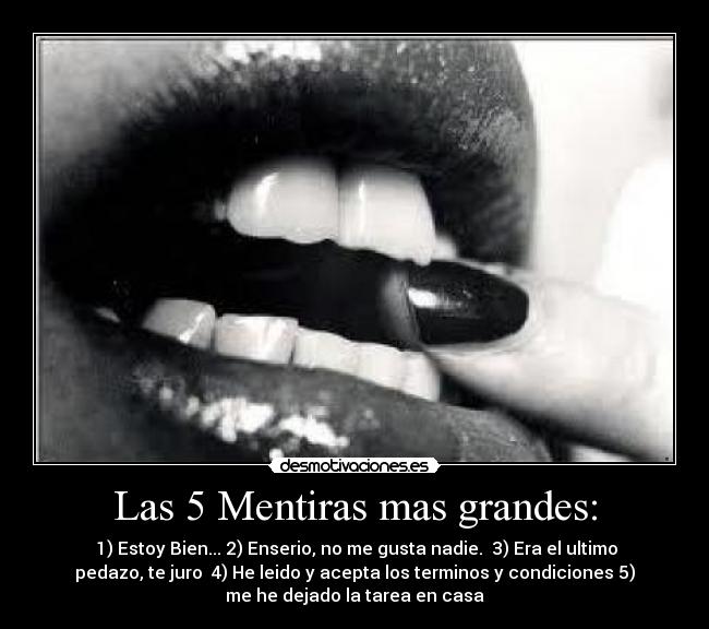 Las 5 Mentiras mas grandes: - 1) Estoy Bien... 2) Enserio, no me gusta nadie. 3) Era el ultimo
pedazo, te juro 4) He leido y acepta los terminos y condiciones 5)
me he dejado la tarea en casa
