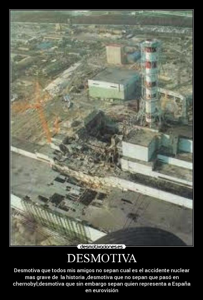 DESMOTIVA - Desmotiva que todos mis amigos no sepan cual es el accidente nuclear
mas grave de  la historia ,desmotiva que no sepan que pasó en
chernobyl;desmotiva que sin embargo sepan quien representa a España
en eurovisión