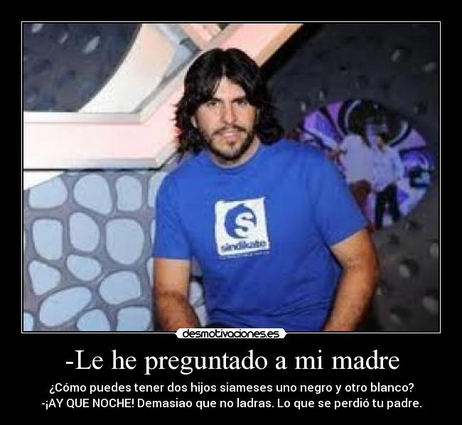 -Le he preguntado a mi madre - ¿Cómo puedes tener dos hijos siameses uno negro y otro blanco?
-¡AY QUE NOCHE! Demasiao que no ladras. Lo que se perdió tu padre.