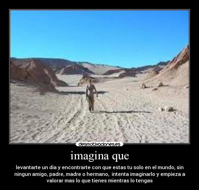 imagina que - levantarte un dia y encontrarte con que estas tu solo en el mundo, sin
ningun amigo, padre, madre o hermano,  intenta imaginarlo y empieza a
valorar mas lo que tienes mientras lo tengas