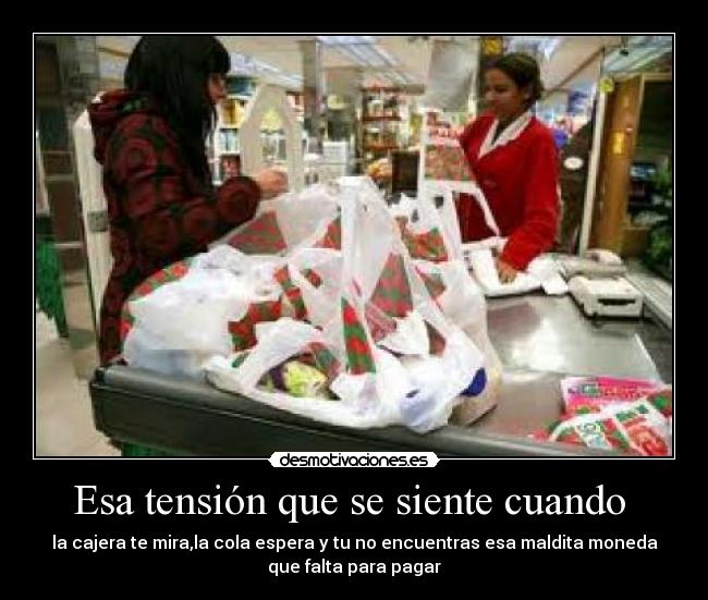 Esa tensión que se siente cuando - la cajera te mira,la cola espera y tu no encuentras esa maldita moneda
que falta para pagar