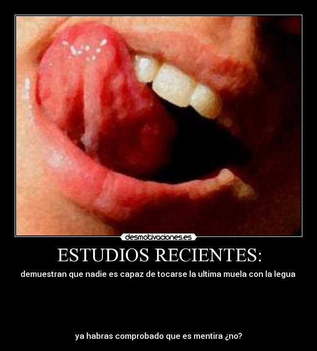 ESTUDIOS RECIENTES: - demuestran que nadie es capaz de tocarse la ultima muela con la legua
ya habras comprobado que es mentira ¿no?
