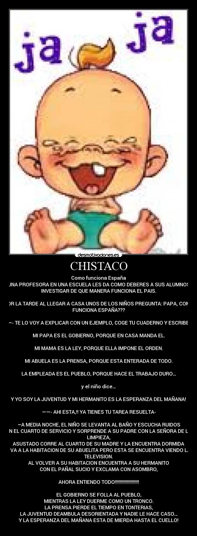 CHISTACO - Como funciona España
UNA PROFESORA EN UNA ESCUELA LES DA COMO DEBERES A SUS ALUMNOS
INVESTIGAR DE QUE MANERA FUNCIONA EL PAIS.

POR LA TARDE AL LLEGAR A CASA UNOS DE LOS NIÑOS PREGUNTA: PAPA, COMO
FUNCIONA ESPAÑA???

—- TE LO VOY A EXPLICAR CON UN EJEMPLO, COGE TU CUADERNO Y ESCRIBE:

MI PAPA ES EL GOBIERNO, PORQUE EN CASA MANDA EL.

MI MAMA ES LA LEY, PORQUE ELLA IMPONE EL ORDEN.

MI ABUELA ES LA PRENSA, PORQUE ESTA ENTERADA DE TODO.

LA EMPLEADA ES EL PUEBLO, PORQUE HACE EL TRABAJO DURO…

y el niño dice…

Y YO SOY LA JUVENTUD Y MI HERMANITO ES LA ESPERANZA DEL MAÑANA!

——- AHI ESTA,!! YA TIENES TU TAREA RESUELTA-

–A MEDIA NOCHE, EL NIÑO SE LEVANTA AL BAÑO Y ESCUCHA RUIDOS
EN EL CUARTO DE SERVICIO Y SORPRENDE A SU PADRE CON LA SEÑORA DE LA
LIMPIEZA,
ASUSTADO CORRE AL CUARTO DE SU MADRE Y LA ENCUENTRA DORMIDA
- VA A LA HABITACION DE SU ABUELITA PERO ESTA SE ENCUENTRA VIENDO LA
TELEVISION.
AL VOLVER A SU HABITACION ENCUENTRA A SU HERMANITO
CON EL PAÑAL SUCIO Y EXCLAMA CON ASOMBRO,

AHORA ENTIENDO TODO!!!!!!!!!!!!!!!!!!!!

EL GOBIERNO SE FOLLA AL PUEBLO,
MIENTRAS LA LEY DUERME COMO UN TRONCO.
LA PRENSA PIERDE EL TIEMPO EN TONTERIAS,
LA JUVENTUD DEAMBULA DESORIENTADA Y NADIE LE HACE CASO…
Y LA ESPERANZA DEL MAÑANA ESTA DE MIERDA HASTA EL CUELLO!

