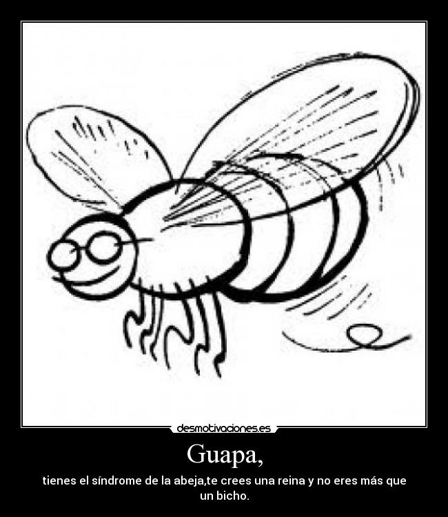 Guapa, - tienes el síndrome de la abeja,te crees una reina y no eres más que un bicho.