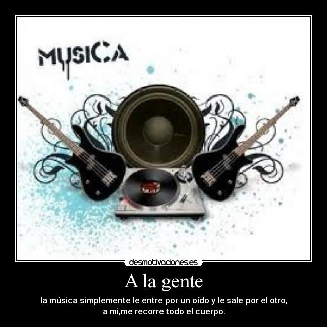 A la gente - la música simplemente le entre por un oído y le sale por el otro,
a mi,me recorre todo el cuerpo.