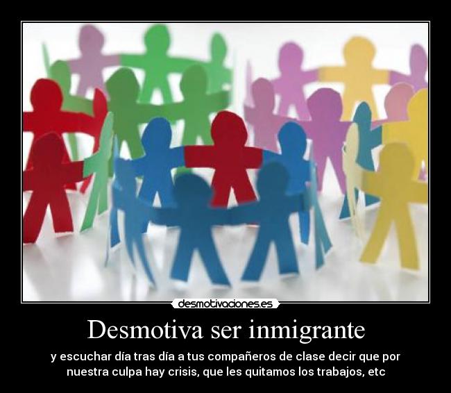 Desmotiva ser inmigrante - y escuchar día tras día a tus compañeros de clase decir que por
nuestra culpa hay crisis, que les quitamos los trabajos, etc
