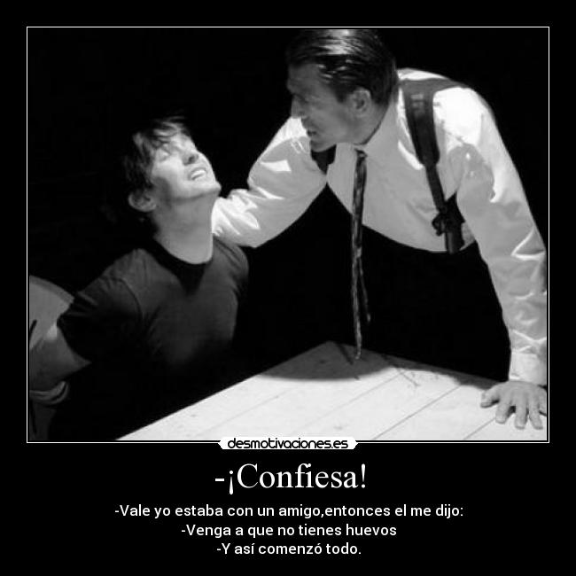 -¡Confiesa! - -Vale yo estaba con un amigo,entonces el me dijo:
-Venga a que no tienes huevos
-Y así comenzó todo.