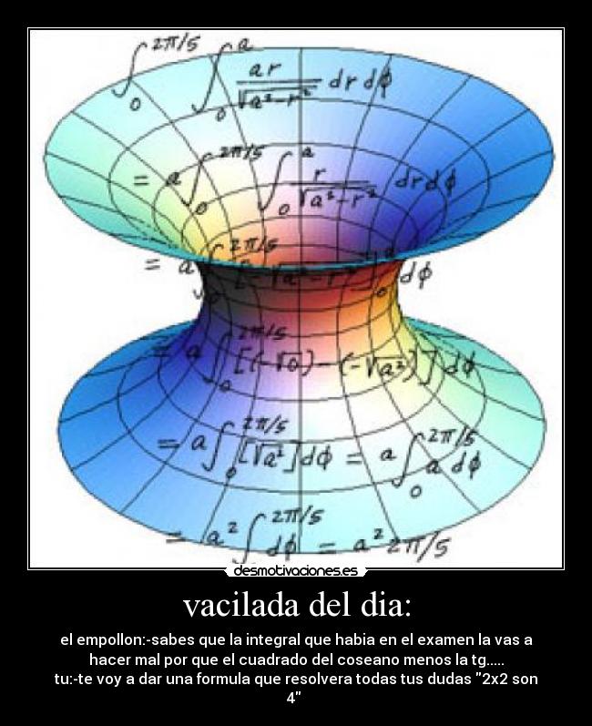 vacilada del dia: - el empollon:-sabes que la integral que habia en el examen la vas a
hacer mal por que el cuadrado del coseano menos la tg.....
tu:-te voy a dar una formula que resolvera todas tus dudas 2x2 son
4