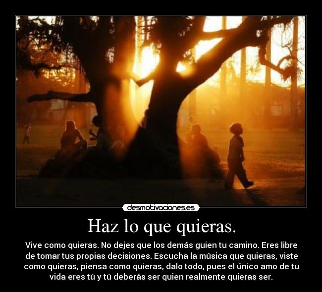 Haz lo que quieras. - Vive como quieras. No dejes que los demás guien tu camino. Eres libre
de tomar tus propias decisiones. Escucha la música que quieras, viste
como quieras, piensa como quieras, dalo todo, pues el único amo de tu
vida eres tú y tú deberás ser quien realmente quieras ser.