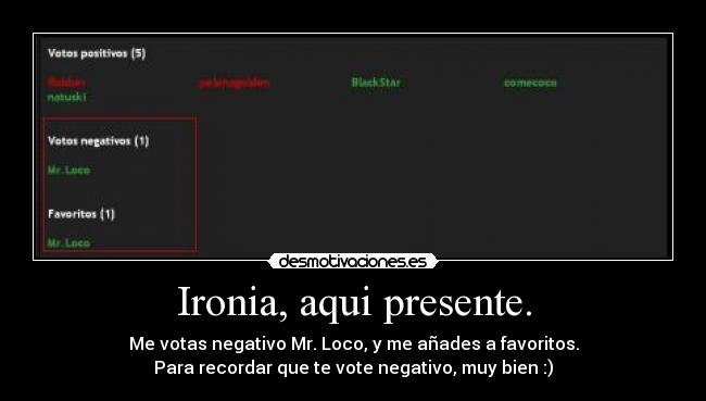 Ironia, aqui presente. - Me votas negativo Mr. Loco, y me añades a favoritos.
Para recordar que te vote negativo, muy bien :)