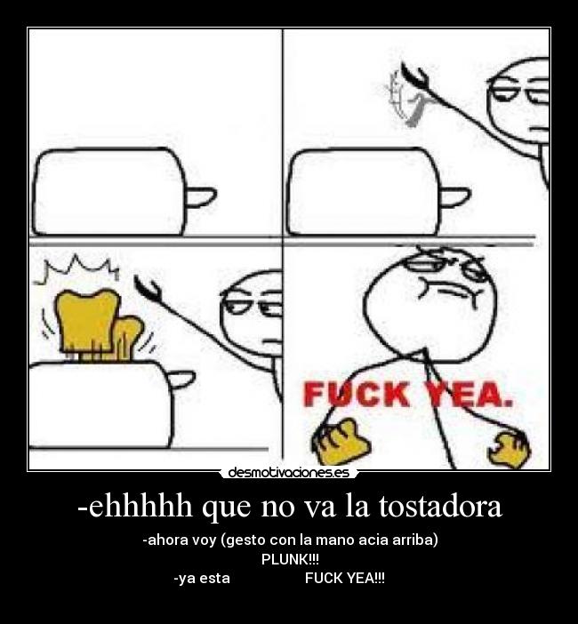 -ehhhhh que no va la tostadora - -ahora voy (gesto con la mano acia arriba)
PLUNK!!!
-ya esta FUCK YEA!!!