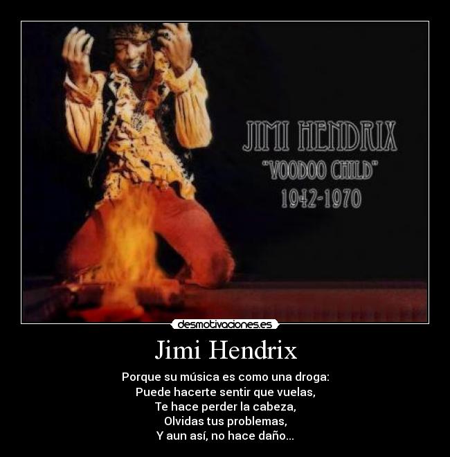 Jimi Hendrix - Porque su música es como una droga:
Puede hacerte sentir que vuelas,
Te hace perder la cabeza,
Olvidas tus problemas,
Y aun así, no hace daño...