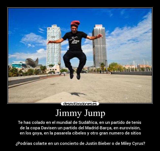 Jimmy Jump - Te has colado en el mundial de Sudáfrica, en un partido de tenis 
de la copa Davisen un partido del Madrid-Barça, en eurovisión,
en los goya, en la pasarela cibeles y otro gran numero de sitios

¿Podrias colarte en un concierto de Justin Bieber o de Miley Cyrus?