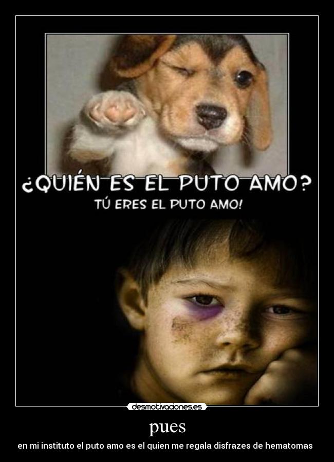 pues - en mi instituto el puto amo es el quien me regala disfrazes de hematomas