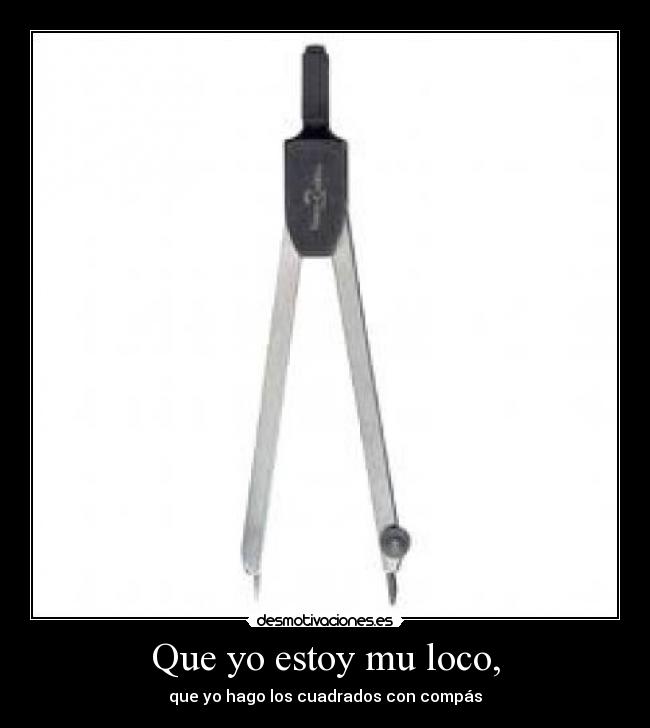 Que yo estoy mu loco, - que yo hago los cuadrados con compás