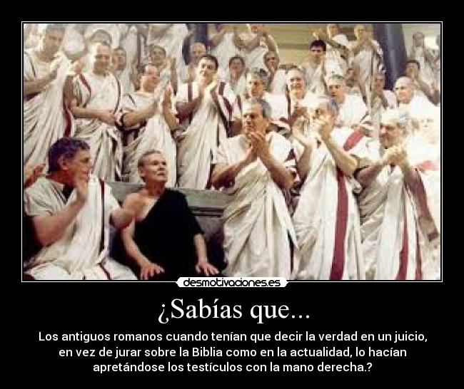 ¿Sabías que... - Los antiguos romanos cuando tenían que decir la verdad en un juicio,
en vez de jurar sobre la Biblia como en la actualidad, lo hacían
apretándose los testículos con la mano derecha.?