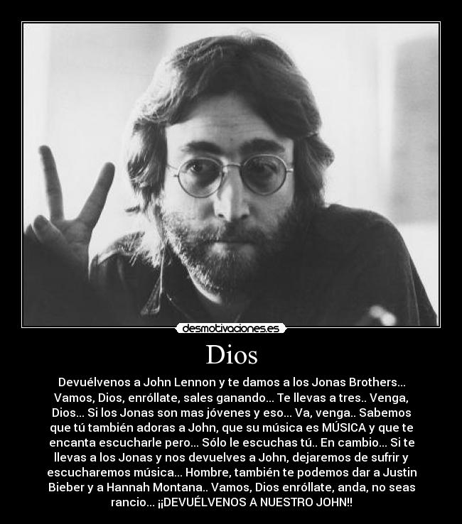 Dios - Devuélvenos a John Lennon y te damos a los Jonas Brothers...
Vamos, Dios, enróllate, sales ganando... Te llevas a tres.. Venga,
Dios... Si los Jonas son mas jóvenes y eso... Va, venga.. Sabemos
que tú también adoras a John, que su música es MÚSICA y que te
encanta escucharle pero... Sólo le escuchas tú.. En cambio... Si te
llevas a los Jonas y nos devuelves a John, dejaremos de sufrir y
escucharemos música... Hombre, también te podemos dar a Justin
Bieber y a Hannah Montana.. Vamos, Dios enróllate, anda, no seas
rancio... ¡¡DEVUÉLVENOS A NUESTRO JOHN!!