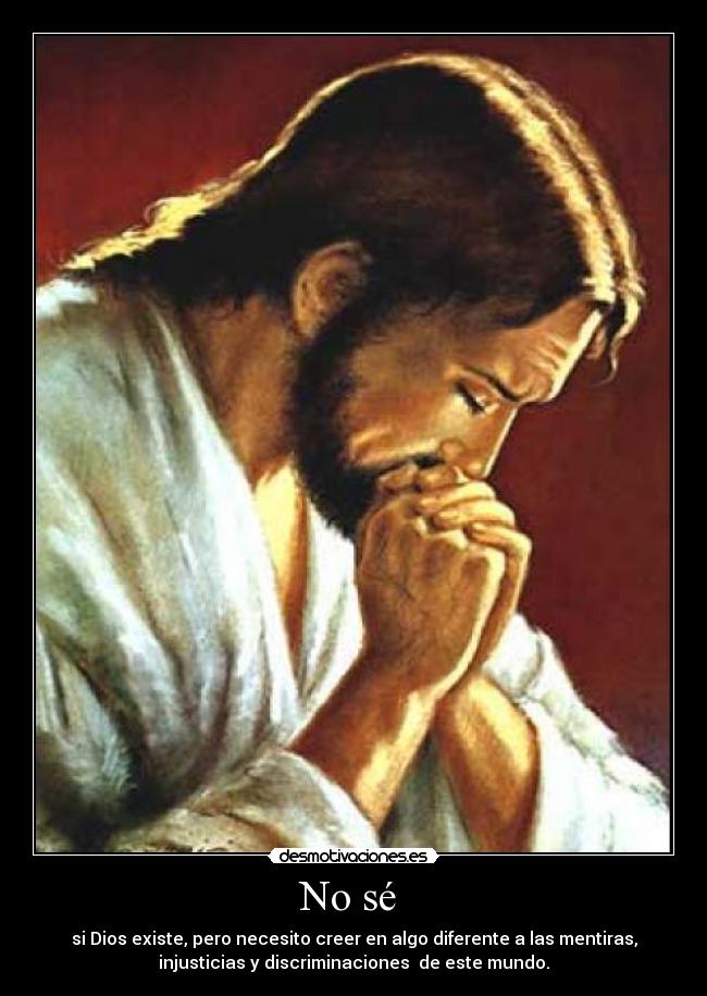 No sé - si Dios existe, pero necesito creer en algo diferente a las mentiras,
injusticias y discriminaciones de este mundo.