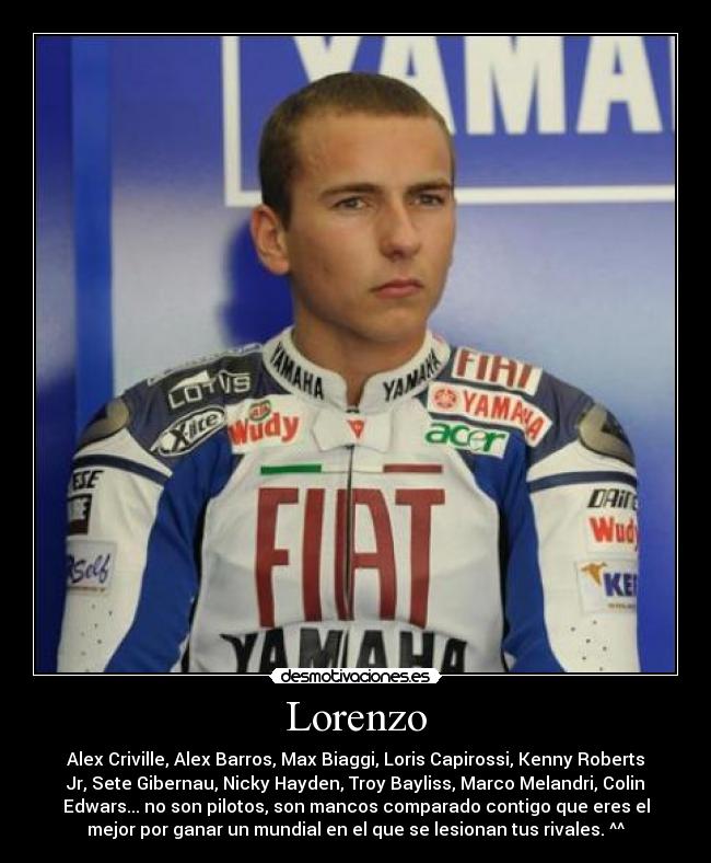 Lorenzo - Alex Criville, Alex Barros, Max Biaggi, Loris Capirossi, Kenny Roberts
Jr, Sete Gibernau, Nicky Hayden, Troy Bayliss, Marco Melandri, Colin
Edwars... no son pilotos, son mancos comparado contigo que eres el
mejor por ganar un mundial en el que se lesionan tus rivales. ^^